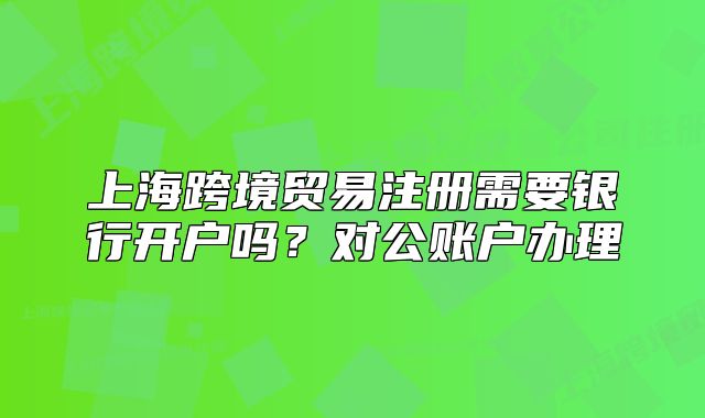 上海跨境贸易注册需要银行开户吗?对公账户办理