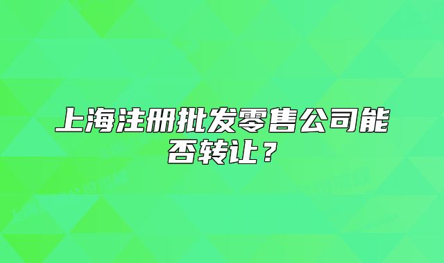 上海注册批发零售公司能否转让?