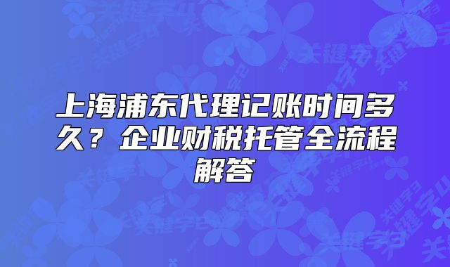 上海浦东代理记账时间多久?企业财税托管全流程解答