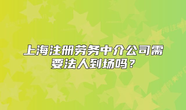 上海注册劳务中介公司需要法人到场吗?