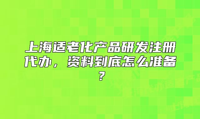 上海适老化产品研发注册代办,资料到底怎么准备?