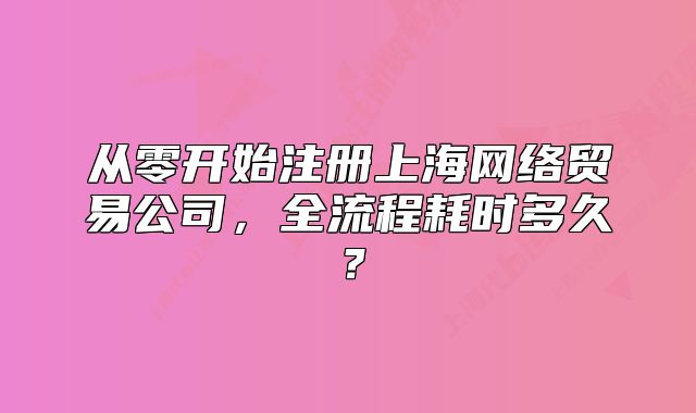 从零开始注册上海网络贸易公司，全流程耗时多久？