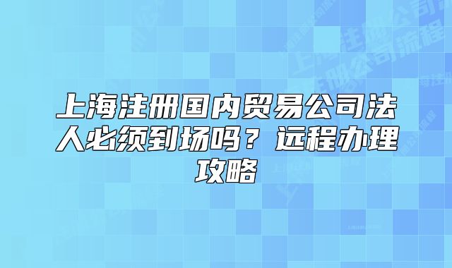 上海注册国内贸易公司法人必须到场吗?远程办理攻略