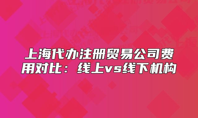 上海代办注册贸易公司费用对比：线上vs线下机构