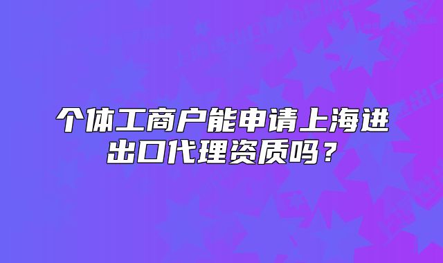 个体工商户能申请上海进出口代理资质吗?