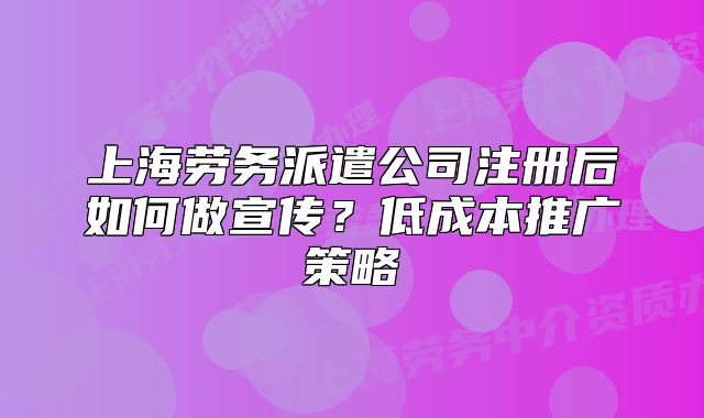 上海劳务派遣公司注册后如何做宣传?低成本推广策略