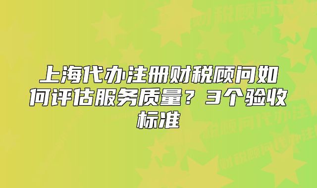上海代办注册财税顾问如何评估服务质量?3个验收标准