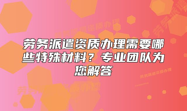 劳务派遣资质办理需要哪些特殊材料?专业团队为您解答