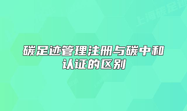 碳足迹管理注册与碳中和认证的区别