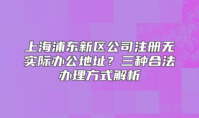 上海浦东新区公司注册无实际办公地址？三种合法办理方式解析
