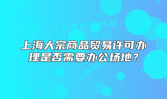 上海大宗商品贸易许可办理是否需要办公场地?
