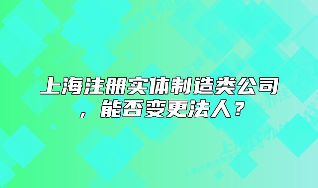 上海注册实体制造类公司,能否变更法人?