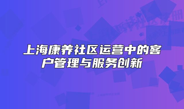 上海康养社区运营中的客户管理与服务创新