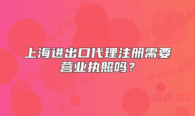 上海进出口代理注册需要营业执照吗?