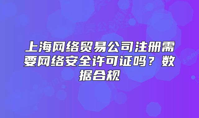 上海网络贸易公司注册需要网络安全许可证吗?数据合规