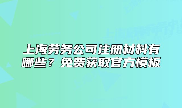上海劳务公司注册材料有哪些?免费获取官方模板