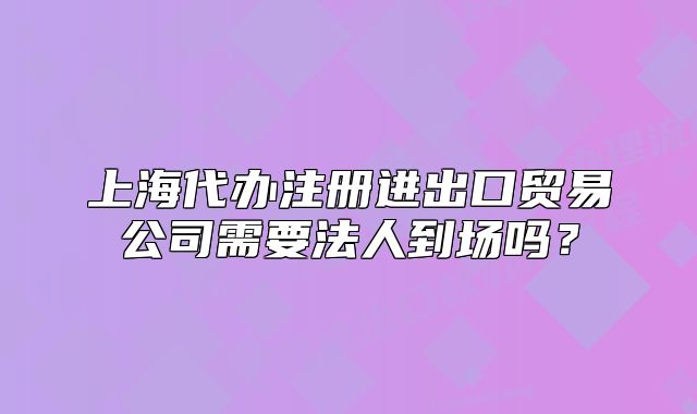 上海代办注册进出口贸易公司需要法人到场吗?