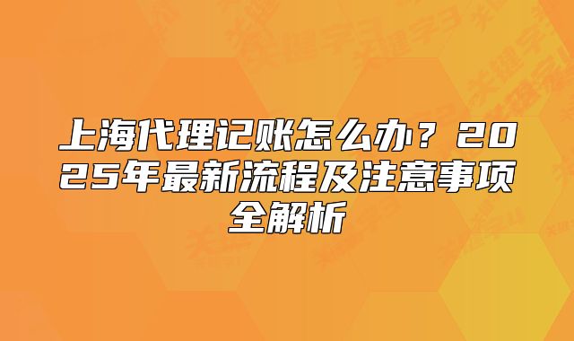 上海代理记账怎么办?2025年最新流程及注意事项全解析