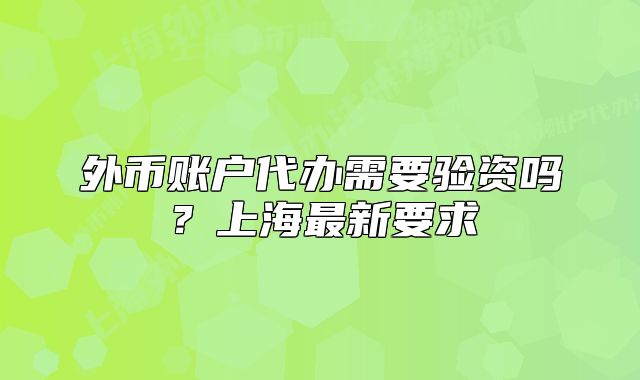 外币账户代办需要验资吗?上海最新要求