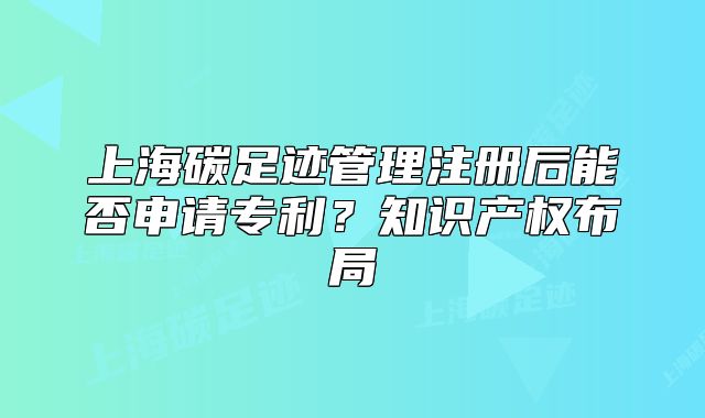 上海碳足迹管理注册后能否申请专利?知识产权布局