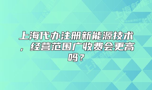 上海代办注册新能源技术，经营范围广收费会更高吗？
