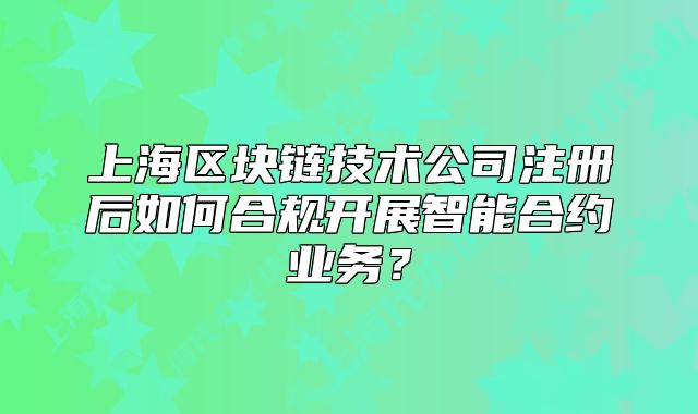 上海区块链技术公司注册后如何合规开展智能合约业务?