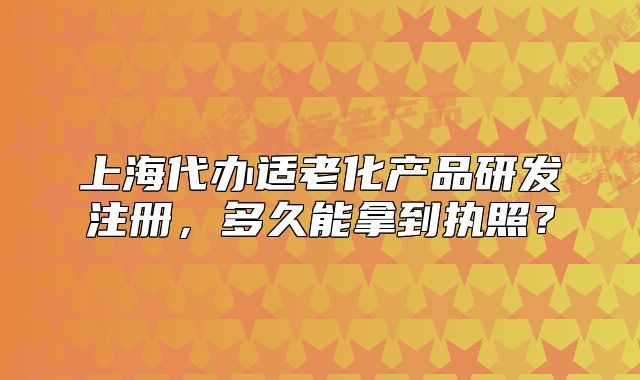 上海代办适老化产品研发注册,多久能拿到执照?