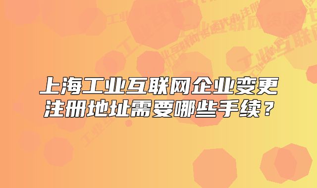上海工业互联网企业变更注册地址需要哪些手续?