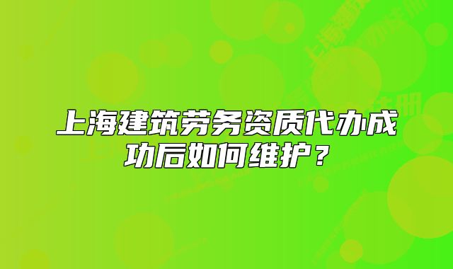 上海建筑劳务资质代办成功后如何维护？