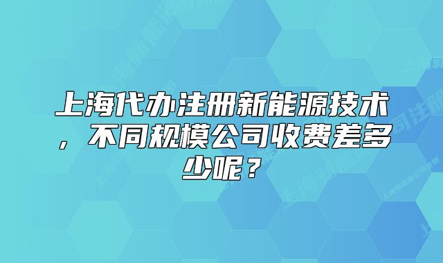 上海代办注册新能源技术,不同规模公司收费差多少呢?