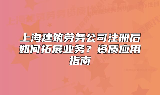 上海建筑劳务公司注册后如何拓展业务?资质应用指南