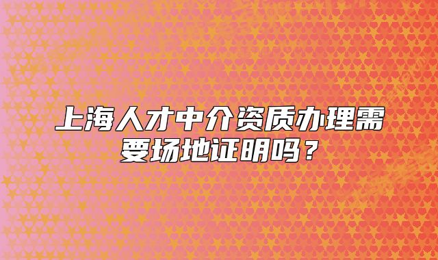 上海人才中介资质办理需要场地证明吗?
