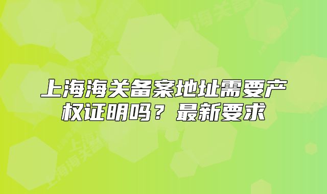 上海海关备案地址需要产权证明吗？最新要求