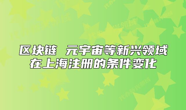 区块链 元宇宙等新兴领域在上海注册的条件变化