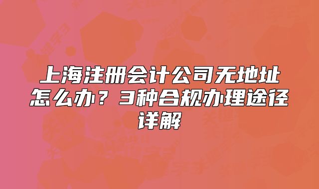 上海注册会计公司无地址怎么办？3种合规办理途径详解