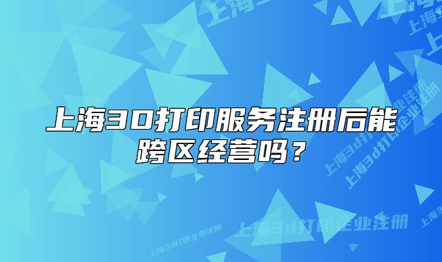 上海3D打印服务注册后能跨区经营吗?