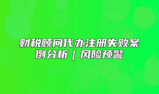 财税顾问代办注册失败案例分析｜风险预警