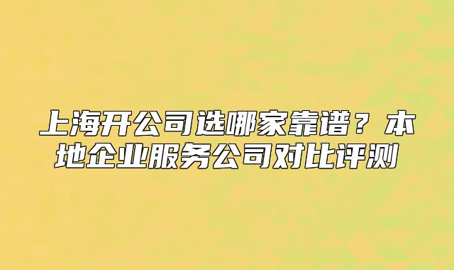上海开公司选哪家靠谱？本地企业服务公司对比评测