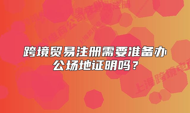跨境贸易注册需要准备办公场地证明吗?