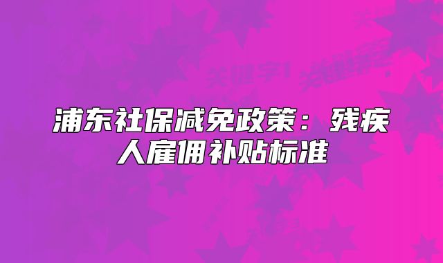 浦东社保减免政策:残疾人雇佣补贴标准