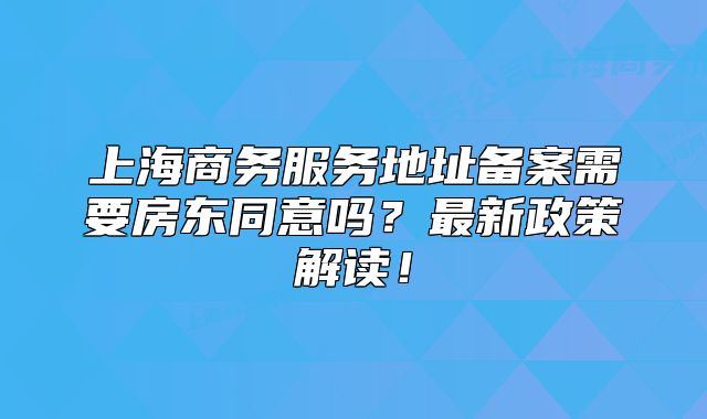 上海商务服务地址备案需要房东同意吗？最新政策解读！