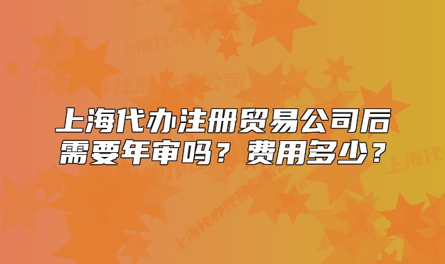 上海代办注册贸易公司后需要年审吗?费用多少?