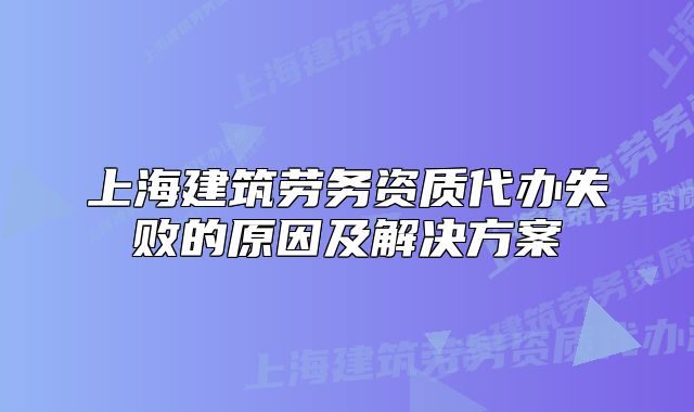 上海建筑劳务资质代办失败的原因及解决方案