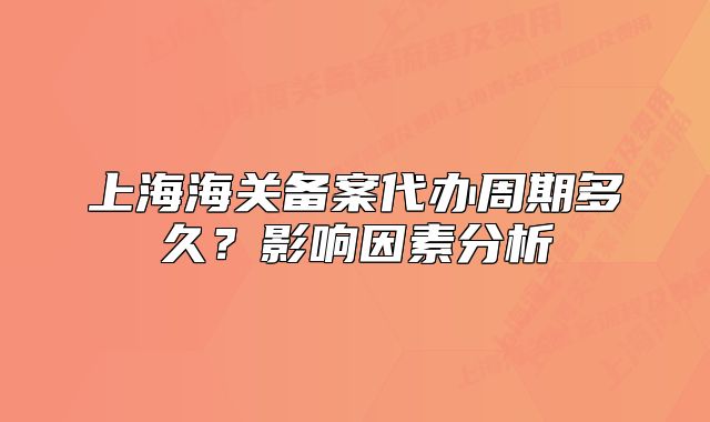 上海海关备案代办周期多久？影响因素分析