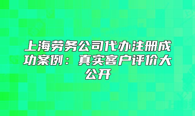 上海劳务公司代办注册成功案例：真实客户评价大公开