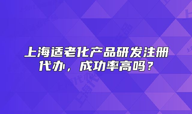 上海适老化产品研发注册代办,成功率高吗?