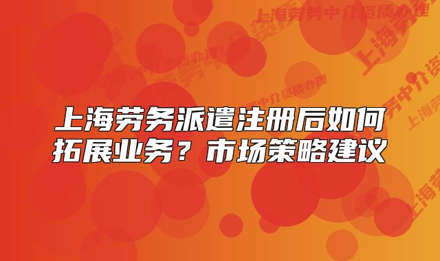 上海劳务派遣注册后如何拓展业务?市场策略建议