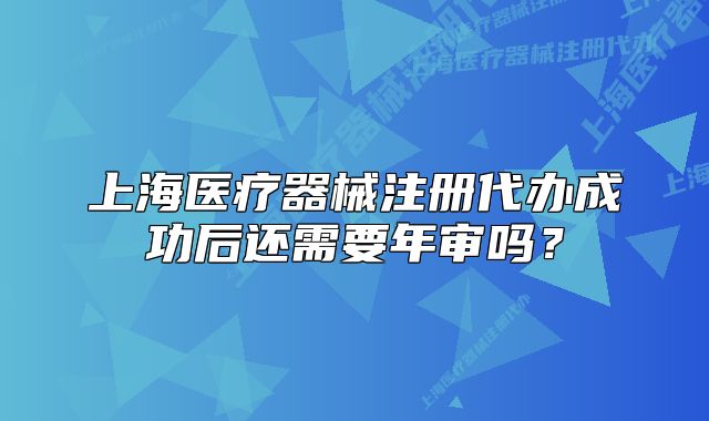 上海医疗器械注册代办成功后还需要年审吗?