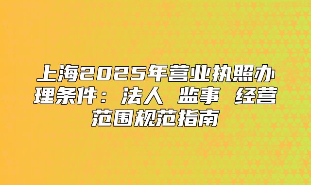 上海2025年营业执照办理条件:法人 监事 经营范围规范指南