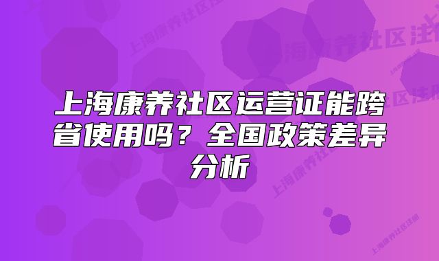 上海康养社区运营证能跨省使用吗？全国政策差异分析